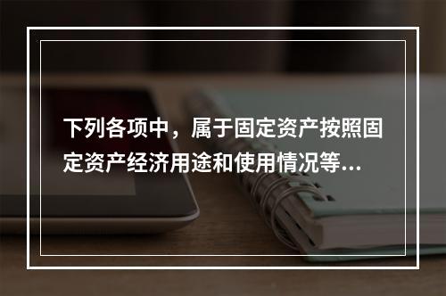 下列各项中，属于固定资产按照固定资产经济用途和使用情况等综合