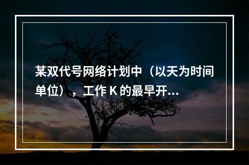 某双代号网络计划中（以天为时间单位），工作 K 的最早开始时