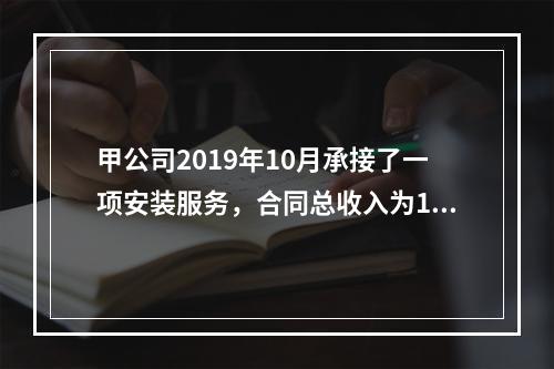 甲公司2019年10月承接了一项安装服务，合同总收入为100