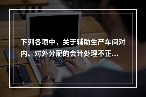 下列各项中，关于辅助生产车间对内、对外分配的会计处理不正确的