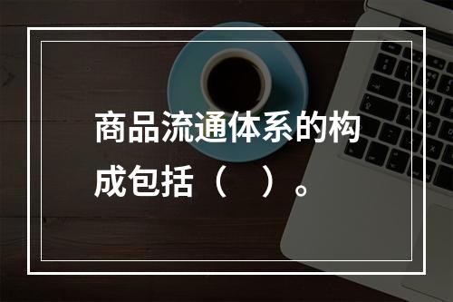 商品流通体系的构成包括（　）。