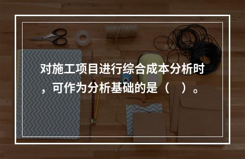 对施工项目进行综合成本分析时，可作为分析基础的是（　）。