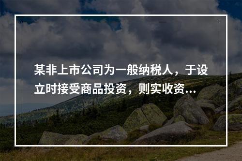 某非上市公司为一般纳税人，于设立时接受商品投资，则实收资本的