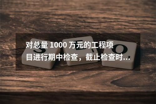 对总量 1000 万元的工程项目进行期中检查，截止检查时已完