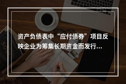 资产负债表中“应付债券”项目反映企业为筹集长期资金而发行的债