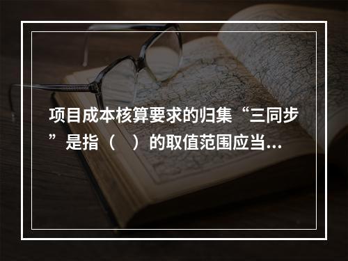 项目成本核算要求的归集“三同步”是指（　）的取值范围应当一致