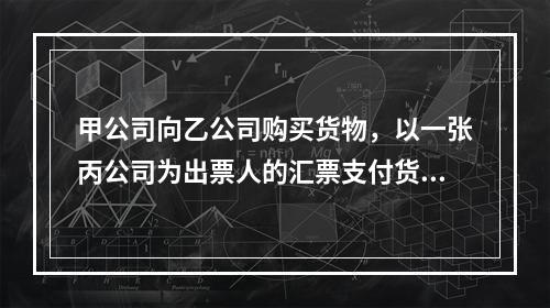 甲公司向乙公司购买货物，以一张丙公司为出票人的汇票支付货款。