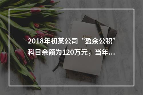 2018年初某公司“盈余公积”科目余额为120万元，当年实现