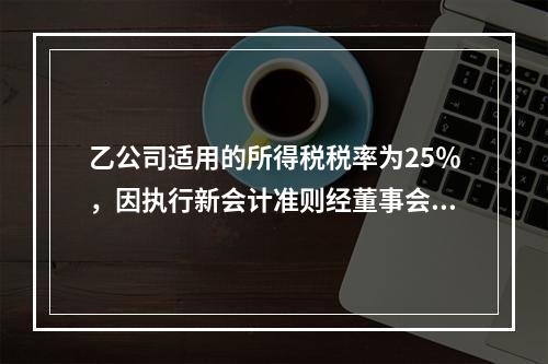 乙公司适用的所得税税率为25％，因执行新会计准则经董事会和股