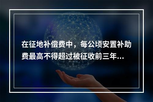 在征地补偿费中，每公顷安置补助费最高不得超过被征收前三年平均