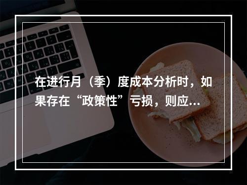 在进行月（季）度成本分析时，如果存在“政策性”亏损，则应（　