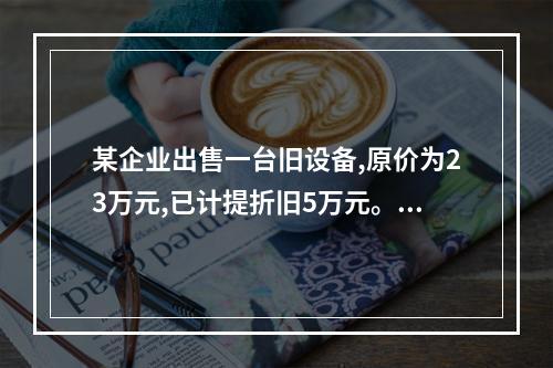 某企业出售一台旧设备,原价为23万元,已计提折旧5万元。出售