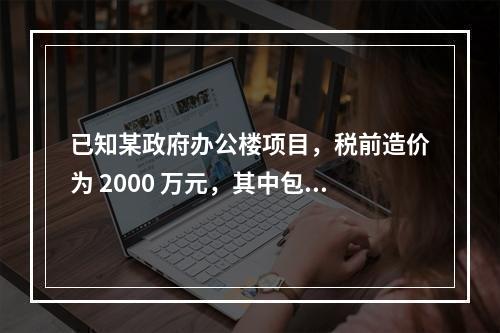 已知某政府办公楼项目，税前造价为 2000 万元，其中包含增