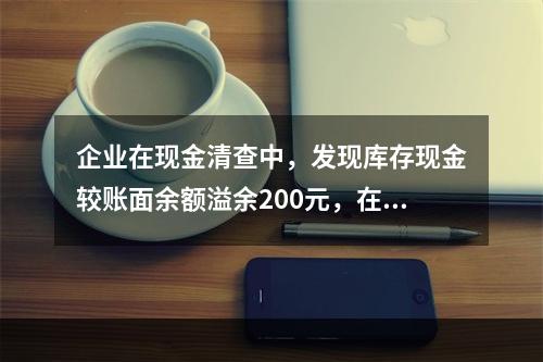 企业在现金清查中，发现库存现金较账面余额溢余200元，在未经