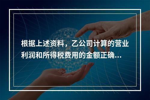 根据上述资料，乙公司计算的营业利润和所得税费用的金额正确的是