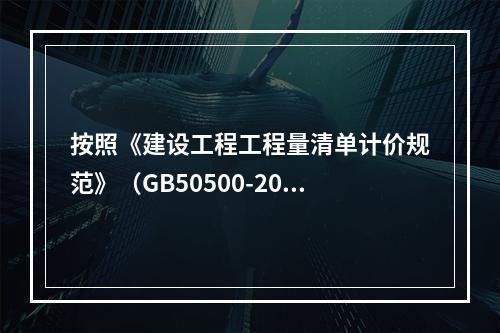 按照《建设工程工程量清单计价规范》（GB50500-2013