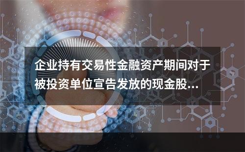 企业持有交易性金融资产期间对于被投资单位宣告发放的现金股利，