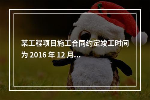 某工程项目施工合同约定竣工时间为 2016 年 12 月 3