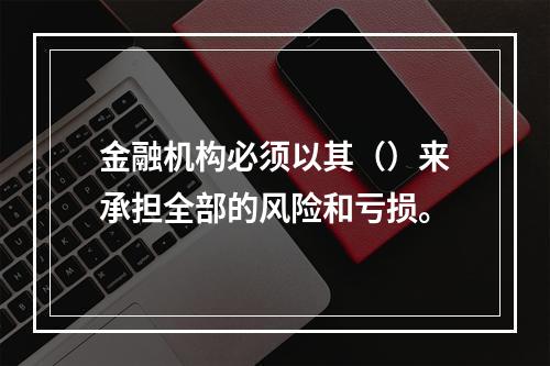 金融机构必须以其（）来承担全部的风险和亏损。