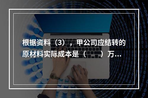 根据资料（3），甲公司应结转的原材料实际成本是（　　）万元。