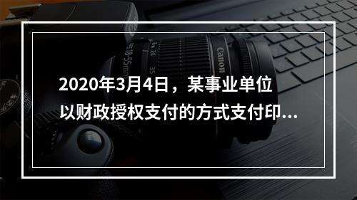 2020年3月4日，某事业单位以财政授权支付的方式支付印刷费