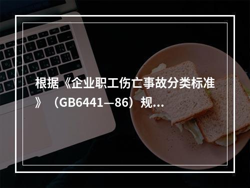 根据《企业职工伤亡事故分类标准》（GB6441—86）规定，