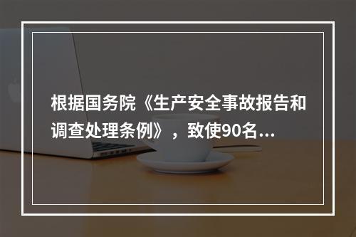 根据国务院《生产安全事故报告和调查处理条例》，致使90名工人