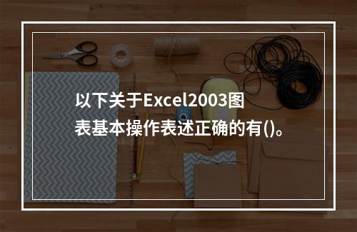 以下关于Excel2003图表基本操作表述正确的有()。