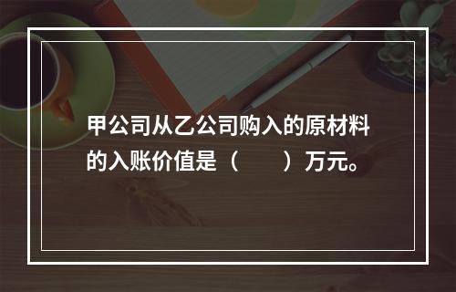 甲公司从乙公司购入的原材料的入账价值是（　　）万元。