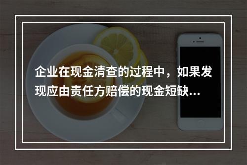 企业在现金清查的过程中，如果发现应由责任方赔偿的现金短缺，应