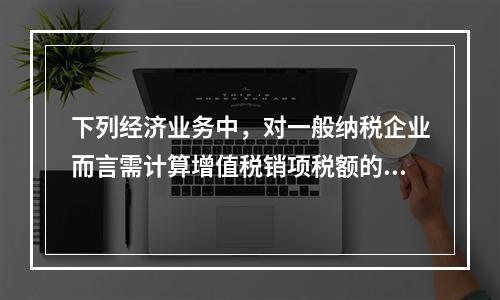 下列经济业务中，对一般纳税企业而言需计算增值税销项税额的有（