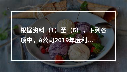 根据资料（1）至（6），下列各项中，A公司2019年度利润表