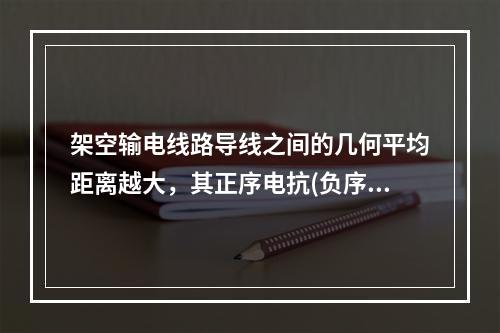 架空输电线路导线之间的几何平均距离越大，其正序电抗(负序电抗