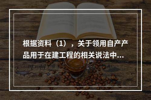 根据资料（1），关于领用自产产品用于在建工程的相关说法中，正