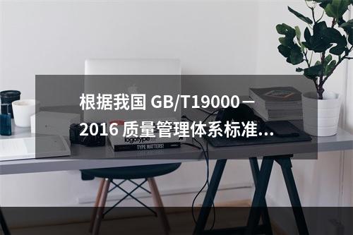 根据我国 GB/T19000－2016 质量管理体系标准，质