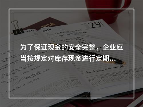 为了保证现金的安全完整，企业应当按规定对库存现金进行定期和不