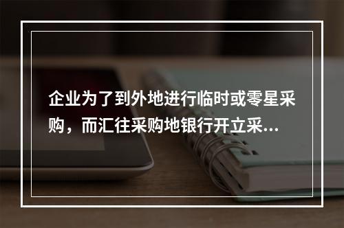 企业为了到外地进行临时或零星采购，而汇往采购地银行开立采购专