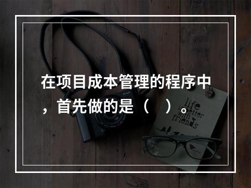 在项目成本管理的程序中，首先做的是（　）。