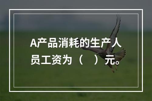 A产品消耗的生产人员工资为（　）元。