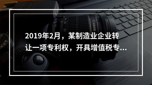 2019年2月，某制造业企业转让一项专利权，开具增值税专用发