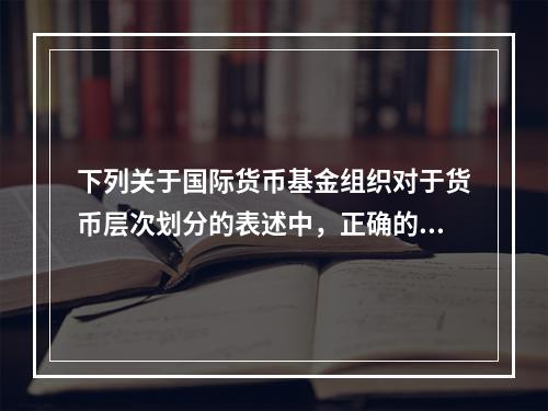 下列关于国际货币基金组织对于货币层次划分的表述中，正确的有（