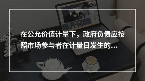 在公允价值计量下，政府负债应按照市场参与者在计量日发生的有序