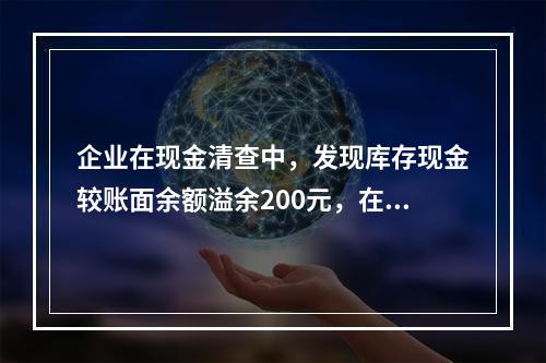 企业在现金清查中，发现库存现金较账面余额溢余200元，在未经