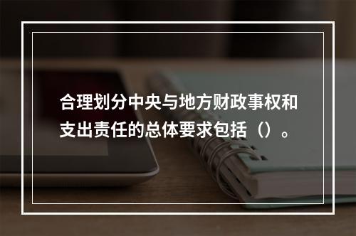 合理划分中央与地方财政事权和支出责任的总体要求包括（）。