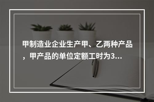 甲制造业企业生产甲、乙两种产品，甲产品的单位定额工时为30小