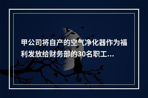 甲公司将自产的空气净化器作为福利发放给财务部的30名职工，每