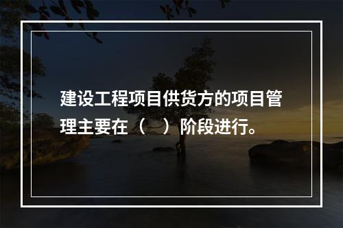 建设工程项目供货方的项目管理主要在（　）阶段进行。