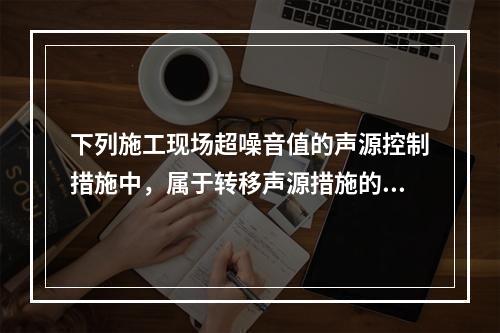 下列施工现场超噪音值的声源控制措施中，属于转移声源措施的是（