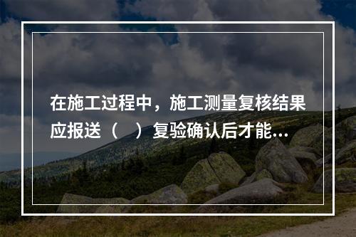 在施工过程中，施工测量复核结果应报送（　）复验确认后才能进行