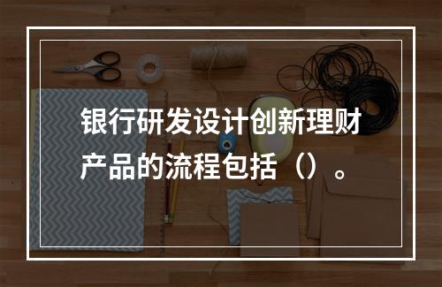 银行研发设计创新理财产品的流程包括（）。